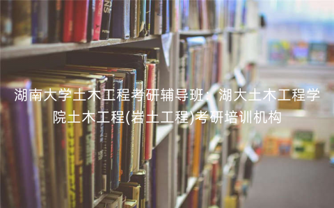 湖南大学土木工程考研辅导班:湖大土木工程学院土木工程(岩土工程)考研培训机构 湖南大学土木工程考研辅导班:湖大土木工程学院土木工程(岩土工程)考研培训机构