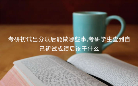 考研初试出分以后能做哪些事,考研学生查到自己初试成绩后该干什么 考研初试出分以后能做哪些事,考研学生查到自己初试成绩后该干什么