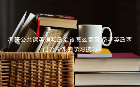考研公共课英语和政治该怎么复习,备考英政两门公共课的学习技巧 考研公共课英语和政治该怎么复习,备考英政两门公共课的学习技巧