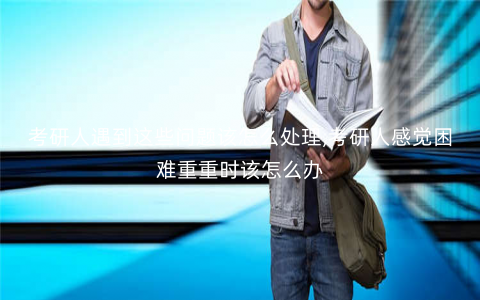 考研人遇到这些问题该怎么处理,考研人感觉困难重重时该怎么办 考研人遇到这些问题该怎么处理,考研人感觉困难重重时该怎么办