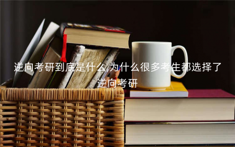 逆向考研到底是什么,为什么很多考生都选择了逆向考研 逆向考研到底是什么,为什么很多考生都选择了逆向考研
