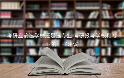 考研应该选学校还是选专业,考研报考学校和专业的一些建议 考研应该选学校还是选专业,考研报考学校和专业的一些建议