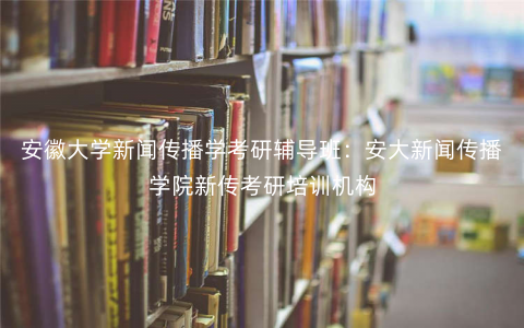 安徽大学新闻传播学考研辅导班:安大新闻传播学院新传考研培训机构 安徽大学新闻传播学考研辅导班:安大新闻传播学院新传考研培训机构