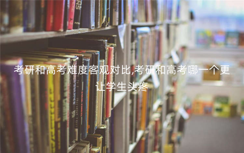 考研和高考难度客观对比,考研和高考哪一个更让学生头疼 考研和高考难度客观对比,考研和高考哪一个更让学生头疼