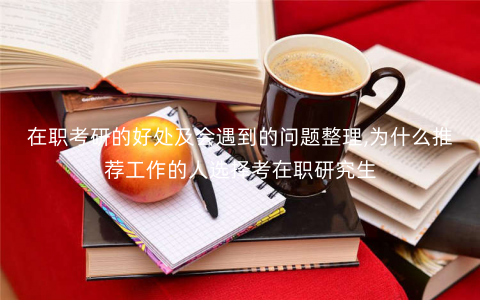 在职考研的好处及会遇到的问题整理,为什么推荐工作的人选择考在职研究生 在职考研的好处及会遇到的问题整理,为什么推荐工作的人选择考在职研究生
