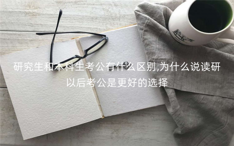 研究生和本科生考公有什么区别,为什么说读研以后考公是更好的选择 研究生和本科生考公有什么区别,为什么说读研以后考公是更好的选择