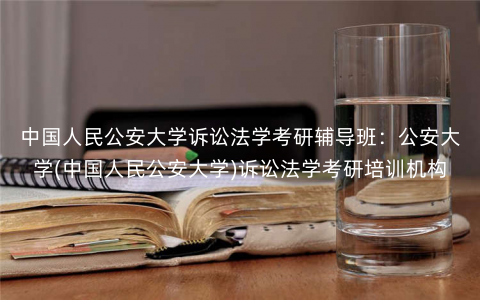 中国人民公安大学诉讼法学考研辅导班:公安大学(中国人民公安大学)诉讼法学考研培训机构 中国人民公安大学诉讼法学考研辅导班:公安大学(中国人民公安大学)诉讼法学考研培训机构