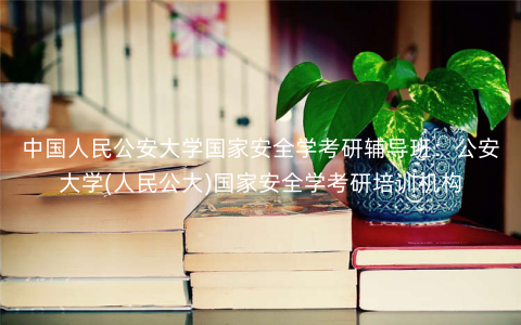 中国人民公安大学国家安全学考研辅导班:公安大学(人民公大)国家安全学考研培训机构 中国人民公安大学国家安全学考研辅导班:公安大学(人民公大)国家安全学考研培训机构