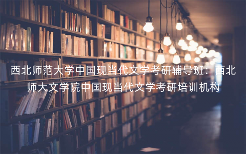 西北师范大学中国现当代文学考研辅导班:西北师大文学院中国现当代文学考研培训机构 西北师范大学中国现当代文学考研辅导班:西北师大文学院中国现当代文学考研培训机构