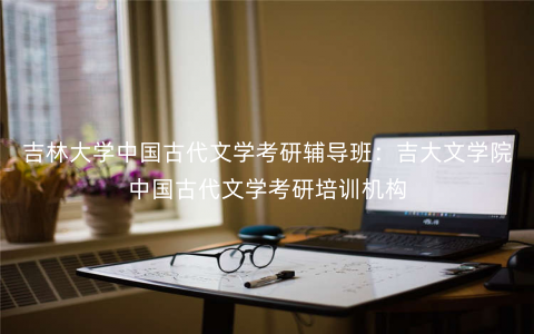 吉林大学中国古代文学考研辅导班:吉大文学院中国古代文学考研培训机构 吉林大学中国古代文学考研辅导班:吉大文学院中国古代文学考研培训机构