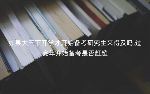 如果大三下开学才开始备考研究生来得及吗,过完年开始备考是否赶趟 如果大三下开学才开始备考研究生来得及吗,过完年开始备考是否赶趟