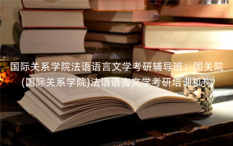国际关系学院法语语言文学考研辅导班:国关院(国际关系学院)法语语言文学考研培训机构 国际关系学院法语语言文学考研辅导班:国关院(国际关系学院)法语语言文学考研培训机构