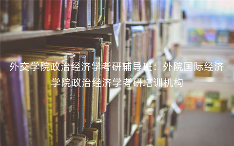 外交学院政治经济学考研辅导班:外院国际经济学院政治经济学考研培训机构 外交学院政治经济学考研辅导班:外院国际经济学院政治经济学考研培训机构