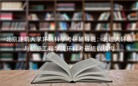 北京建筑大学环境科学考研辅导班:北建大环境与能源工程学院环科考研培训机构 北京建筑大学环境科学考研辅导班:北建大环境与能源工程学院环科考研培训机构