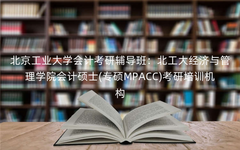 北京工业大学会计考研辅导班:北工大经济与管理学院会计硕士(专硕MPACC)考研培训机构 北京工业大学会计考研辅导班:北工大经济与管理学院会计硕士(专硕MPACC)考研培训机构