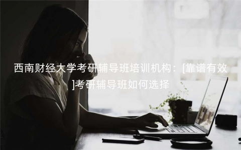 西南财经大学考研辅导班培训机构：[靠谱有效]考研辅导班如何选择