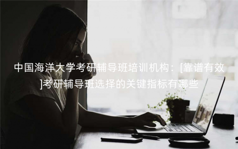 中国海洋大学考研辅导班培训机构：[靠谱有效]考研辅导班选择的关键指标有哪些