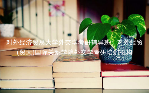 对外经济贸易大学外交学考研辅导班:对外经贸(贸大)国际关系学院外交学考研培训机构 对外经济贸易大学外交学考研辅导班:对外经贸(贸大)国际关系学院外交学考研培训机构