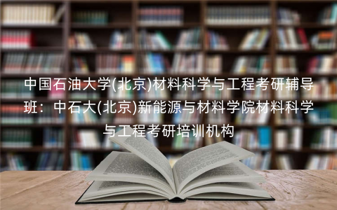中国石油大学(北京)材料科学与工程考研辅导班:中石大(北京)新能源与材料学院材料科学与工程考研培训机构 中国石油大学(北京)材料科学与工程考研辅导班:中石大(北京)新能源与材料学院材料科学与工程考研培训机构
