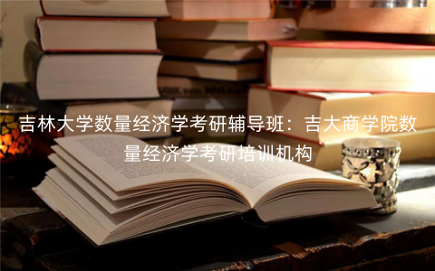 吉林大学数量经济学考研辅导班:吉大商学院数量经济学考研培训机构 吉林大学数量经济学考研辅导班:吉大商学院数量经济学考研培训机构
