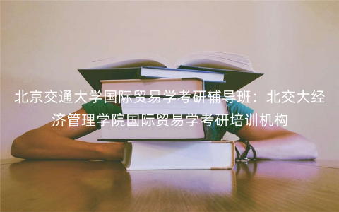 北京交通大学国际贸易学考研辅导班:北交大经济管理学院国际贸易学考研培训机构 北京交通大学国际贸易学考研辅导班:北交大经济管理学院国际贸易学考研培训机构