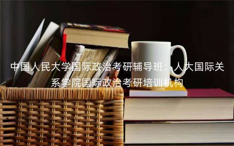 中国人民大学国际政治考研辅导班:人大国际关系学院国际政治考研培训机构 中国人民大学国际政治考研辅导班:人大国际关系学院国际政治考研培训机构