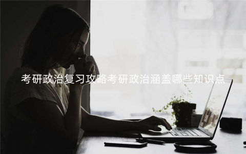 考研政治复习攻略考研政治涵盖哪些知识点 考研政治复习攻略考研政治涵盖哪些知识点