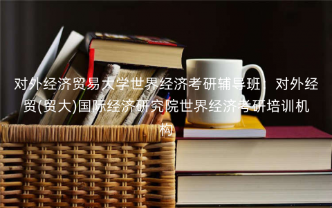 对外经济贸易大学世界经济考研辅导班:对外经贸(贸大)国际经济研究院世界经济考研培训机构 对外经济贸易大学世界经济考研辅导班:对外经贸(贸大)国际经济研究院世界经济考研培训机构