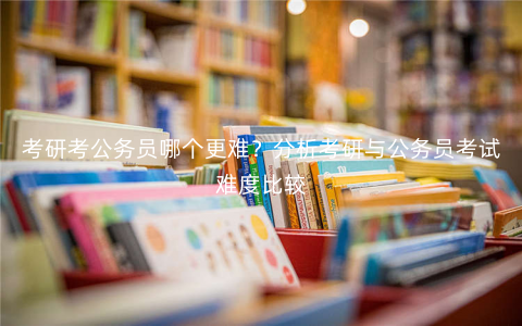 考研考公务员哪个更难?分析考研与公务员考试难度比较 考研考公务员哪个更难?分析考研与公务员考试难度比较