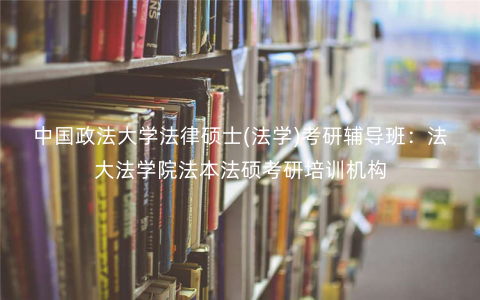 中国政法大学法律硕士(法学)考研辅导班:法大法学院法本法硕考研培训机构 中国政法大学法律硕士(法学)考研辅导班:法大法学院法本法硕考研培训机构