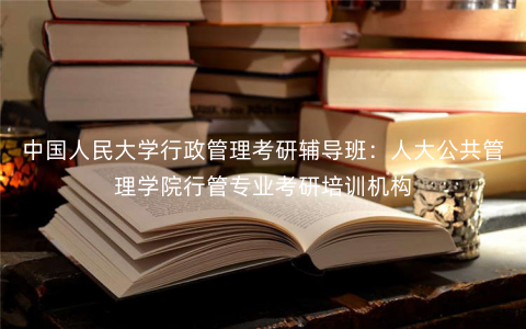 中国人民大学行政管理考研辅导班:人大公共管理学院行管专业考研培训机构 中国人民大学行政管理考研辅导班:人大公共管理学院行管专业考研培训机构