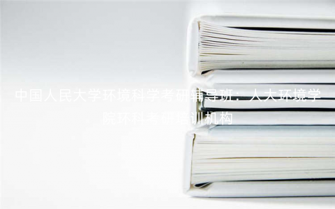中国人民大学环境科学考研辅导班:人大环境学院环科考研培训机构 中国人民大学环境科学考研辅导班:人大环境学院环科考研培训机构