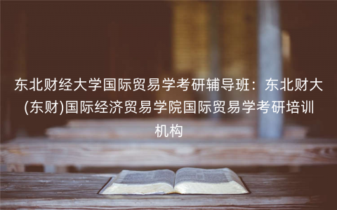 东北财经大学国际贸易学考研辅导班:东北财大(东财)国际经济贸易学院国际贸易学考研培训机构 东北财经大学国际贸易学考研辅导班:东北财大(东财)国际经济贸易学院国际贸易学考研培训机构