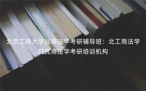 北京工商大学民商法学考研辅导班:北工商法学院民商法学考研培训机构 北京工商大学民商法学考研辅导班:北工商法学院民商法学考研培训机构