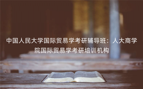 中国人民大学国际贸易学考研辅导班:人大商学院国际贸易学考研培训机构 中国人民大学国际贸易学考研辅导班:人大商学院国际贸易学考研培训机构