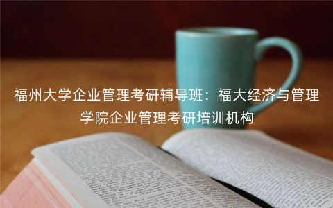 福州大学企业管理考研辅导班:福大经济与管理学院企业管理考研培训机构 福州大学企业管理考研辅导班:福大经济与管理学院企业管理考研培训机构