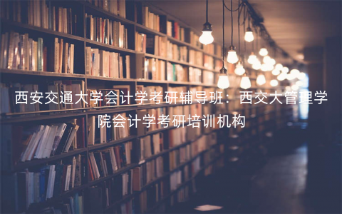 西安交通大学会计学考研辅导班:西交大管理学院会计学考研培训机构 西安交通大学会计学考研辅导班:西交大管理学院会计学考研培训机构
