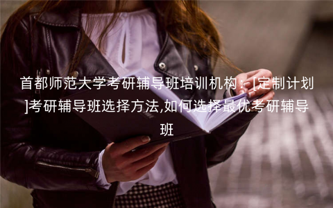 首都师范大学考研辅导班培训机构：[定制计划]考研辅导班选择方法,如何选择最优考研辅导班