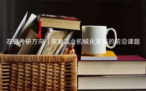 农机考研方向(探索农业机械化发展的前沿课题) 农机考研方向(探索农业机械化发展的前沿课题)