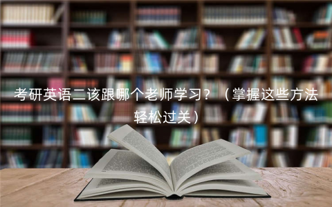 考研英语二该跟哪个老师学习?(掌握这些方法轻松过关) 考研英语二该跟哪个老师学习?(掌握这些方法轻松过关)