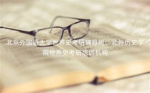 北京外国语大学世界史考研辅导班:北外历史学院世界史考研培训机构 北京外国语大学世界史考研辅导班:北外历史学院世界史考研培训机构