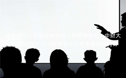 中央财经大学国际商务硕士考研辅导班:中财大(央财)国际经济与贸易学院国商考研培训机构 中央财经大学国际商务硕士考研辅导班:中财大(央财)国际经济与贸易学院国商考研培训机构