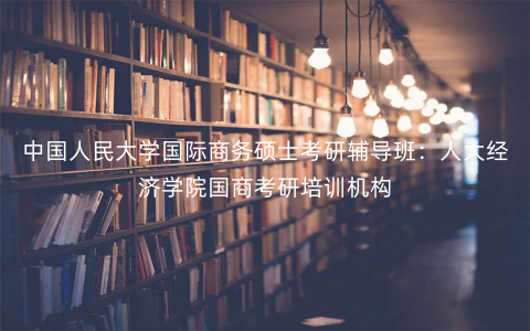 中国人民大学国际商务硕士考研辅导班:人大经济学院国商考研培训机构 中国人民大学国际商务硕士考研辅导班:人大经济学院国商考研培训机构