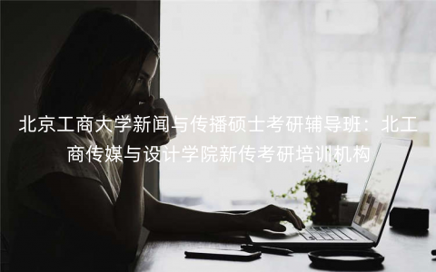 北京工商大学新闻与传播硕士考研辅导班:北工商传媒与设计学院新传考研培训机构 北京工商大学新闻与传播硕士考研辅导班:北工商传媒与设计学院新传考研培训机构