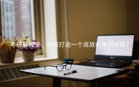 考研解忧室,如何打造一个高效的学习空间? 考研解忧室,如何打造一个高效的学习空间?