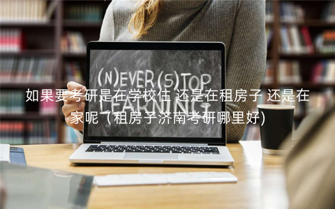 如果要考研是在学校住 还是在租房子 还是在家呢(租房子济南考研哪里好) 如果要考研是在学校住 还是在租房子 还是在家呢(租房子济南考研哪里好)