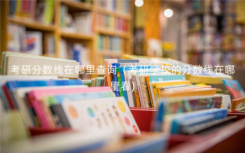 考研分数线在哪里查询(考研学校的分数线在哪里看) 考研分数线在哪里查询(考研学校的分数线在哪里看)