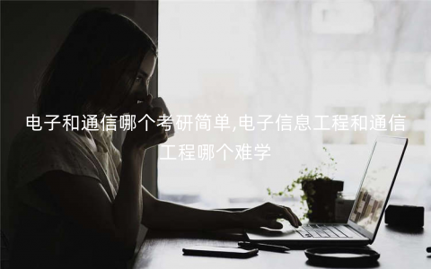 电子和通信哪个考研简单,电子信息工程和通信工程哪个难学 电子和通信哪个考研简单,电子信息工程和通信工程哪个难学
