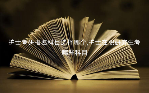 护士考研报名科目选择哪个,护士在职研究生考哪些科目 护士考研报名科目选择哪个,护士在职研究生考哪些科目