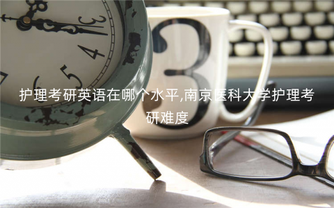 护理考研英语在哪个水平,南京医科大学护理考研难度 护理考研英语在哪个水平,南京医科大学护理考研难度